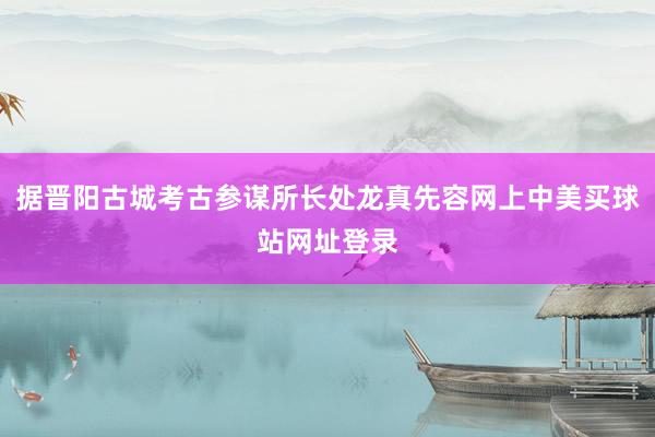 据晋阳古城考古参谋所长处龙真先容网上中美买球站网址登录