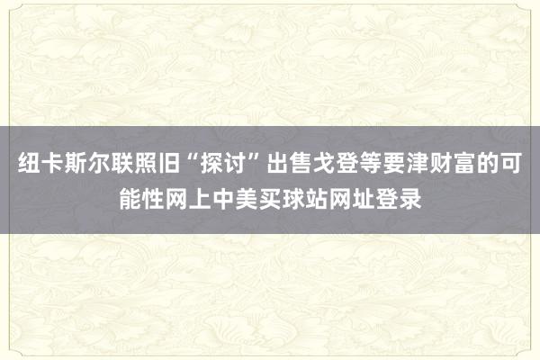 纽卡斯尔联照旧“探讨”出售戈登等要津财富的可能性网上中美买球站网址登录