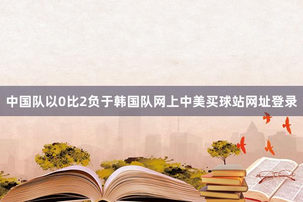 中国队以0比2负于韩国队网上中美买球站网址登录