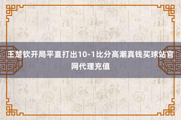 王楚钦开局平直打出10-1比分高潮真钱买球站官网代理充值