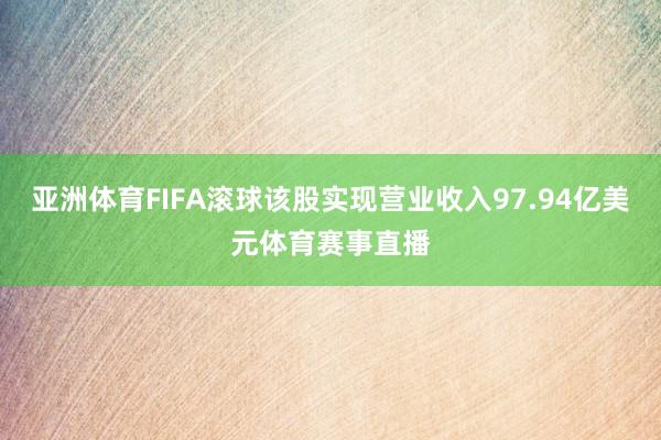 亚洲体育FIFA滚球该股实现营业收入97.94亿美元体育赛事直播