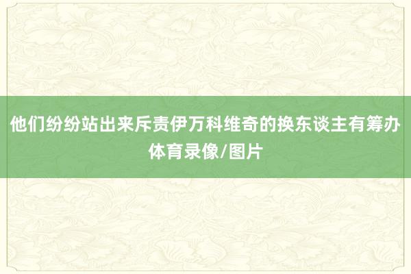 他们纷纷站出来斥责伊万科维奇的换东谈主有筹办体育录像/图片