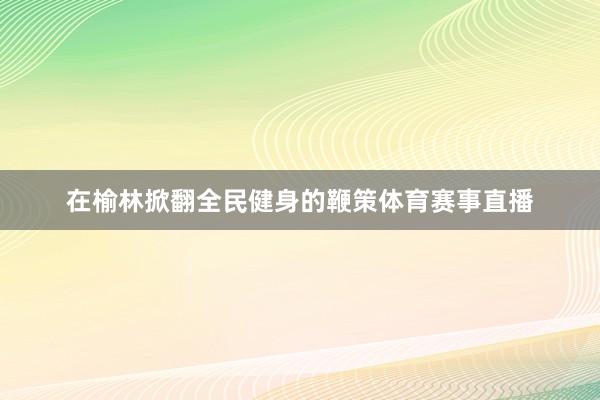 在榆林掀翻全民健身的鞭策体育赛事直播