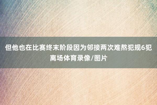 但他也在比赛终末阶段因为邻接两次难熬犯规6犯离场体育录像/图片