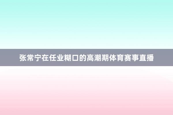 张常宁在任业糊口的高潮期体育赛事直播