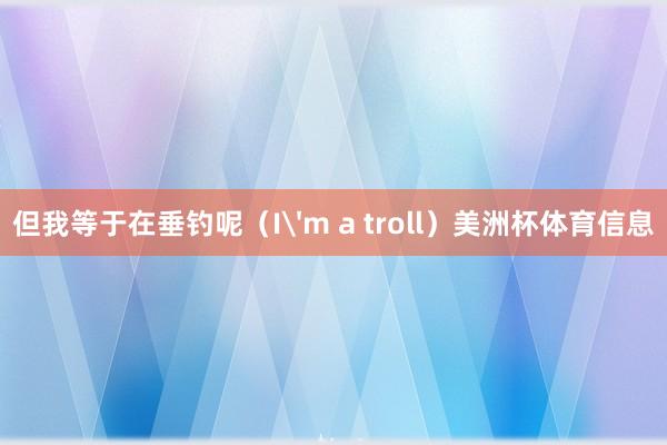 但我等于在垂钓呢（I'm a troll）美洲杯体育信息