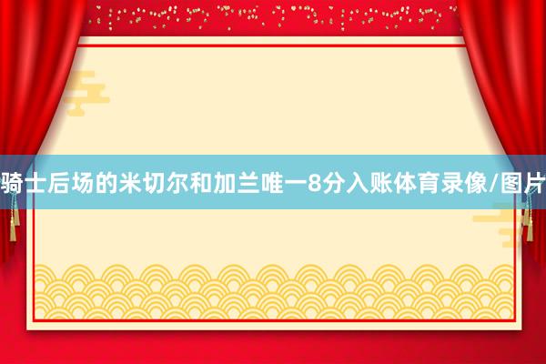 骑士后场的米切尔和加兰唯一8分入账体育录像/图片