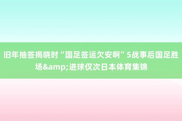 旧年抽签揭晓时“国足签运欠安啊”5战事后国足胜场&进球仅次日本体育集锦