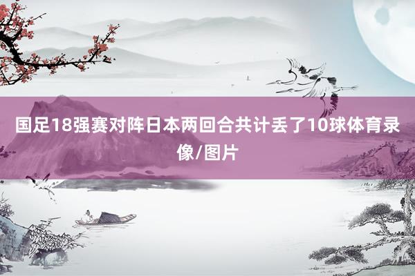 国足18强赛对阵日本两回合共计丢了10球体育录像/图片