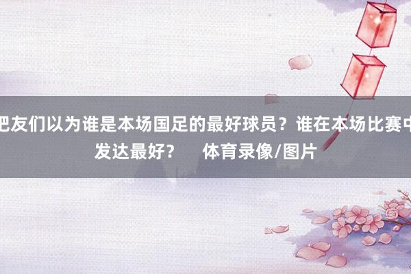 吧友们以为谁是本场国足的最好球员？谁在本场比赛中发达最好？    体育录像/图片