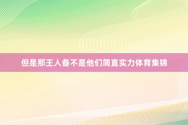 但是那王人备不是他们简直实力体育集锦