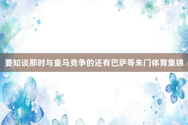 要知谈那时与皇马竞争的还有巴萨等朱门体育集锦