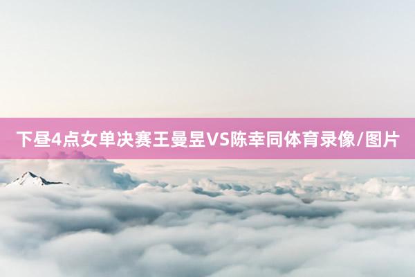 下昼4点女单决赛王曼昱VS陈幸同体育录像/图片