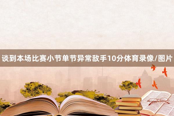 谈到本场比赛小节单节异常敌手10分体育录像/图片